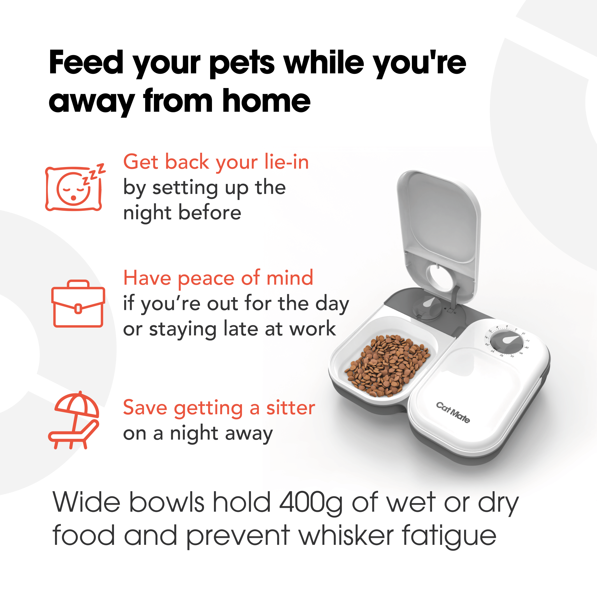 Infographic for an automatic pet feeder made by Cat Mate. Benefits written in black text: 'Feed your pets while you're away from home.' 'Get back your lie-in by setting up the night before', 'Have peace of mind if you're out for the day or staying late at work', and 'Save getting a sitter on a night away'. A photo of the pet feeder shows a portion of kibble in one of its two compartments, one of which is open. Text at the bottom reads: 'Wide bowls hold 400g of wet or dry food and prevent whisker fatigue'.